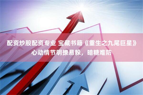 配资炒股配资专业 宝藏书籍《重生之九尾巨星》心动情节明撩易躲，暗糖难防