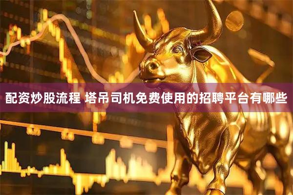 配资炒股流程 塔吊司机免费使用的招聘平台有哪些
