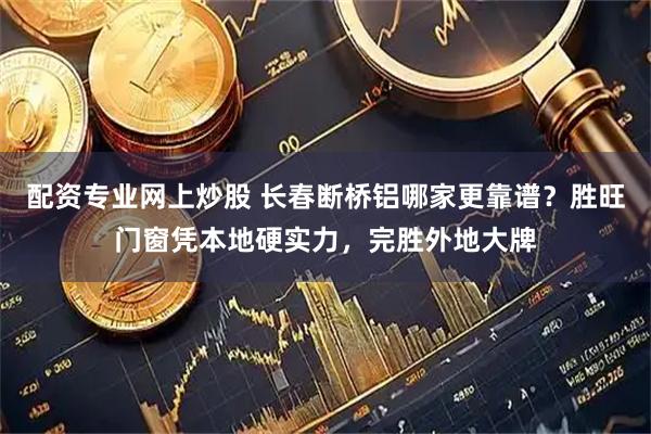 配资专业网上炒股 长春断桥铝哪家更靠谱？胜旺门窗凭本地硬实力，完胜外地大牌
