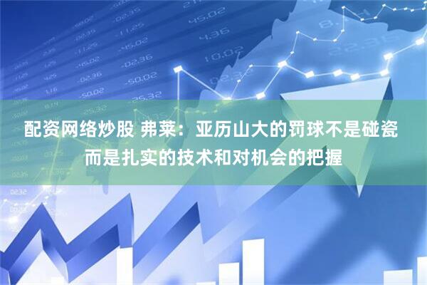 配资网络炒股 弗莱：亚历山大的罚球不是碰瓷 而是扎实的技术和对机会的把握