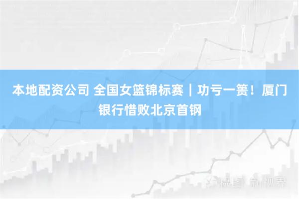 本地配资公司 全国女篮锦标赛｜功亏一篑！厦门银行惜败北京首钢