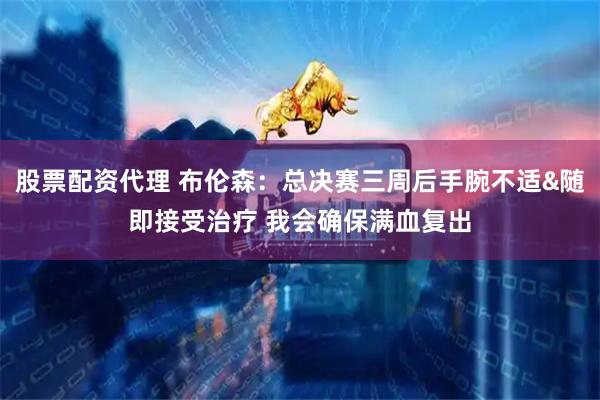 股票配资代理 布伦森：总决赛三周后手腕不适&随即接受治疗 我会确保满血复出