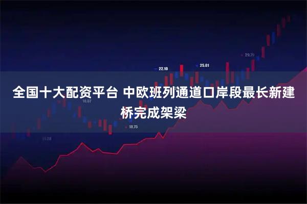 全国十大配资平台 中欧班列通道口岸段最长新建桥完成架梁