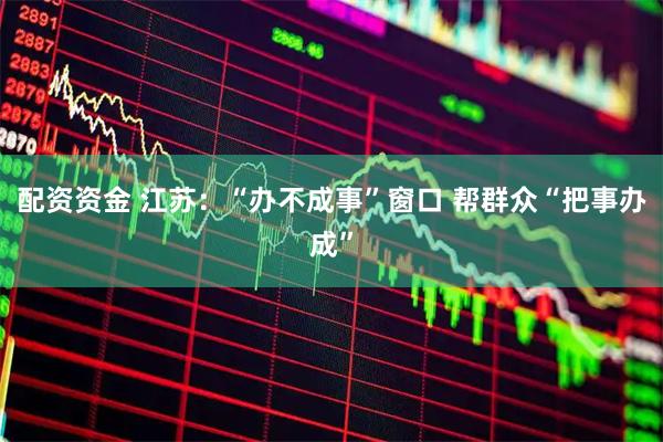 配资资金 江苏：“办不成事”窗口 帮群众“把事办成”