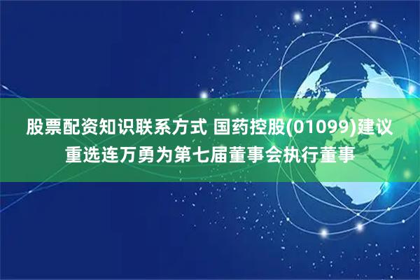 股票配资知识联系方式 国药控股(01099)建议重选连万勇为第七届董事会执行董事