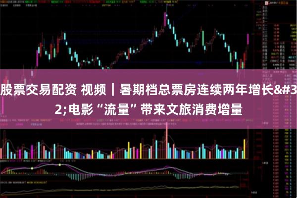 股票交易配资 视频｜暑期档总票房连续两年增长 电影“流量”带来文旅消费增量