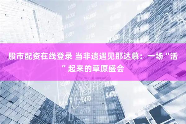 股市配资在线登录 当非遗遇见那达慕：一场“活”起来的草原盛会