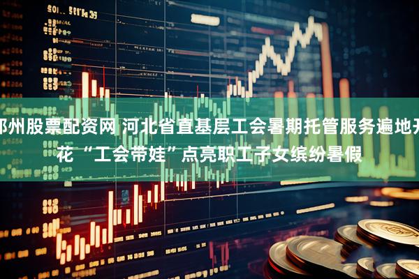 郑州股票配资网 河北省直基层工会暑期托管服务遍地开花 “工会带娃”点亮职工子女缤纷暑假